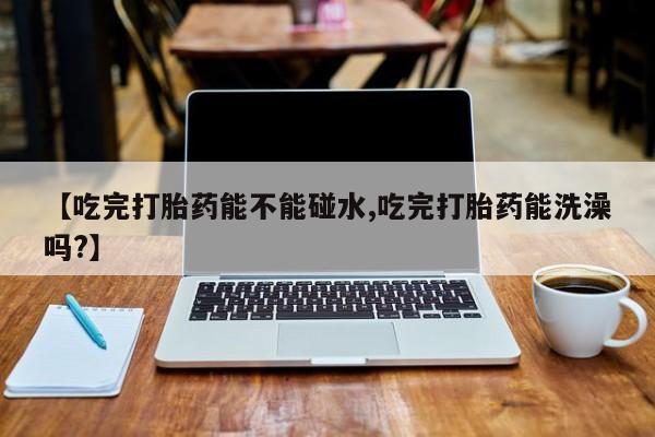 买打胎药的联系方式微信【吃完打胎药能不能碰水,吃完打胎药能洗澡吗?】
