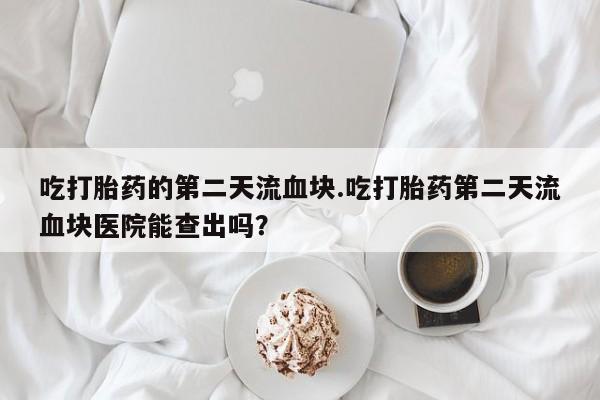 买打胎药的联系方式微信吃打胎药的第二天流血块.吃打胎药第二天流血块医院能查出吗？
