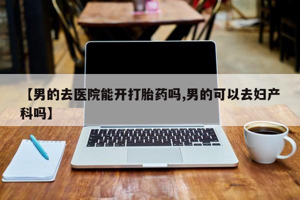 买打胎药的联系方式微信【男的去医院能开打胎药吗,男的可以去妇产科吗】