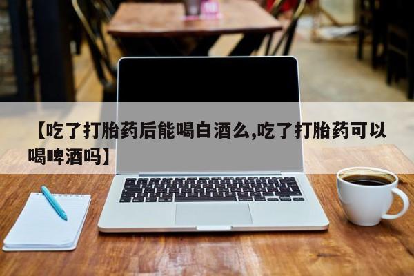 买打胎药的联系方式微信【吃了打胎药后能喝白酒么,吃了打胎药可以喝啤酒吗】