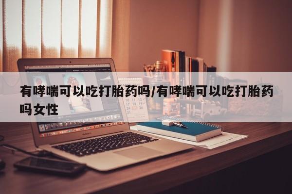 买打胎药的联系方式微信有哮喘可以吃打胎药吗/有哮喘可以吃打胎药吗女性