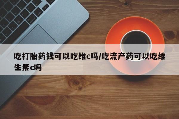 买打胎药的联系方式微信吃打胎药钱可以吃维c吗/吃流产药可以吃维生素c吗