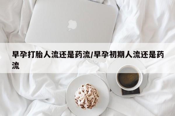 买打胎药的联系方式微信早孕打胎人流还是药流/早孕初期人流还是药流