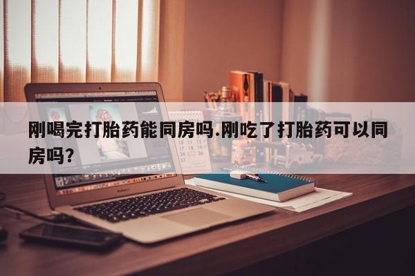 买打胎药的联系方式微信刚喝完打胎药能同房吗.刚吃了打胎药可以同房吗？