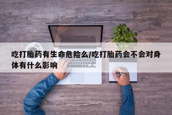 买打胎药的联系方式微信吃打胎药有生命危险么/吃打胎药会不会对身体有什么影响